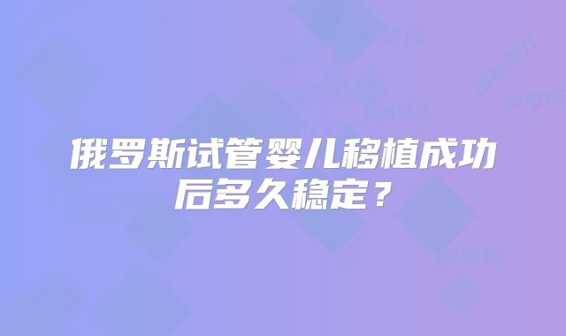 俄罗斯试管婴儿移植成功后多久稳定?