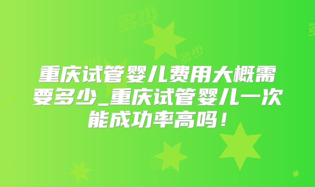重庆试管婴儿费用大概需要多少_重庆试管婴儿一次能成功率高吗！