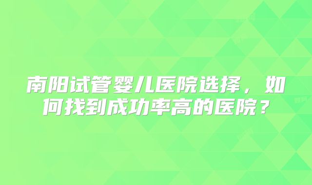 南阳试管婴儿医院选择，如何找到成功率高的医院？