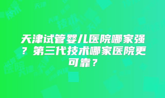 天津试管婴儿医院哪家强？第三代技术哪家医院更可靠？