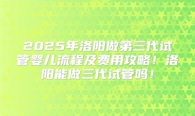 2025年洛阳做第三代试管婴儿流程及费用攻略!洛阳能做三代试管吗!