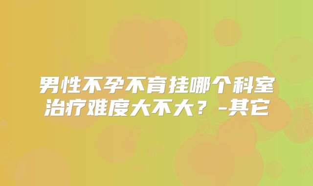 男性不孕不育挂哪个科室治疗难度大不大？-其它