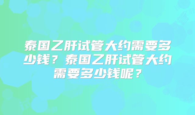 泰国乙肝试管大约需要多少钱?泰国乙肝试管大约需要多少钱呢?