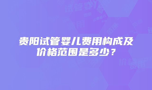 贵阳试管婴儿费用构成及价格范围是多少?