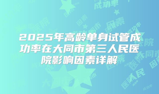 2025年高龄单身试管成功率在大同市第三人民医院影响因素详解