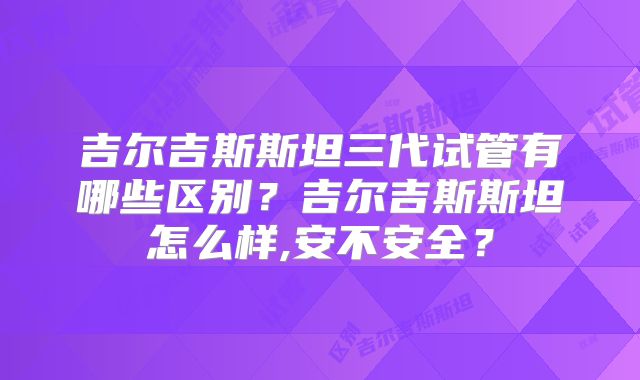 吉尔吉斯斯坦三代试管有哪些区别?吉尔吉斯斯坦怎么样,安不安全?