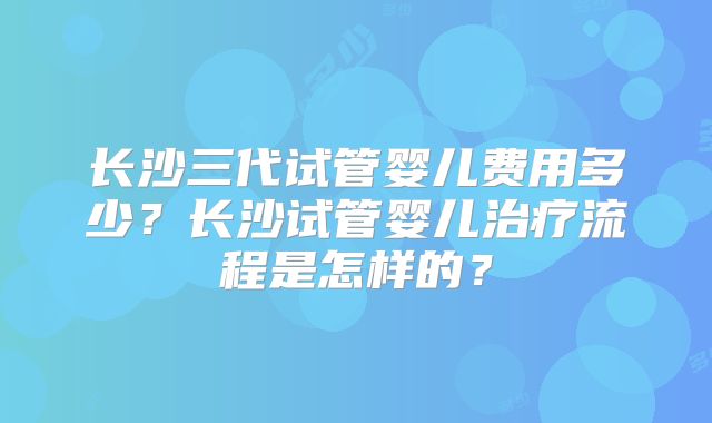 长沙三代试管婴儿费用多少？长沙试管婴儿治疗流程是怎样的？
