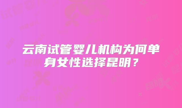 云南试管婴儿机构为何单身女性选择昆明?