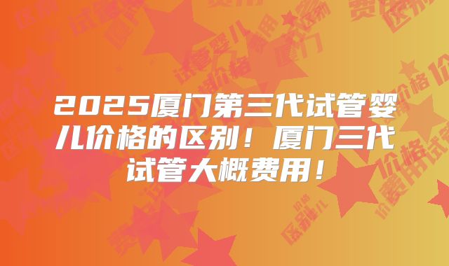 2025厦门第三代试管婴儿价格的区别！厦门三代试管大概费用！