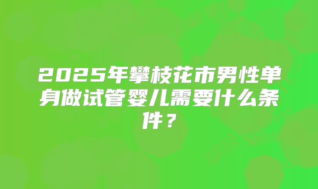2025年攀枝花市男性单身做试管婴儿需要什么条件?