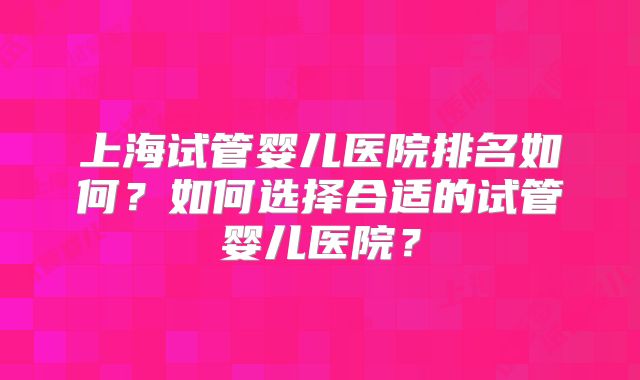 上海试管婴儿医院排名如何?如何选择合适的试管婴儿医院?