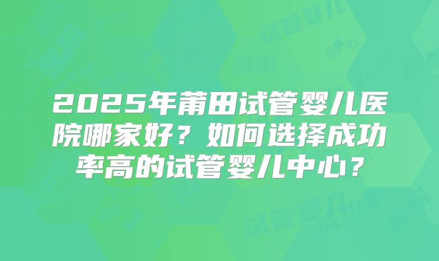 2025年莆田试管婴儿医院哪家好？如何选择成功率高的试管婴儿中心？