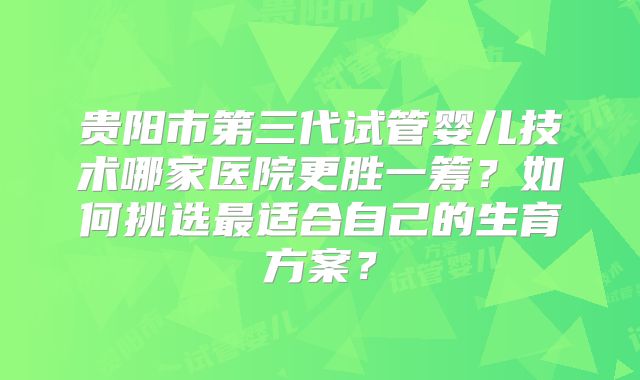贵阳市第三代试管婴儿技术哪家医院更胜一筹？如何挑选最适合自己的生育方案？