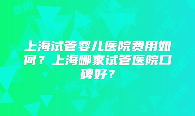 上海试管婴儿医院费用如何？上海哪家试管医院口碑好？