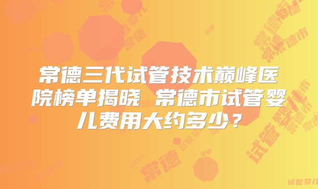 常德三代试管技术巅峰医院榜单揭晓 常德市试管婴儿费用大约多少？