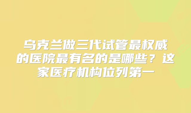 乌克兰做三代试管最权威的医院最有名的是哪些？这家医疗机构位列第一