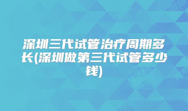 深圳三代试管治疗周期多长(深圳做第三代试管多少钱)
