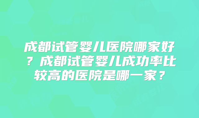 成都试管婴儿医院哪家好?成都试管婴儿成功率比较高的医院是哪一家?