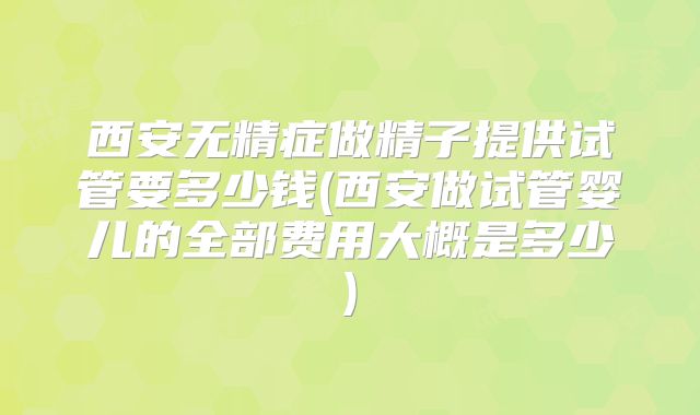 西安无精症做精子提供试管要多少钱(西安做试管婴儿的全部费用大概是多少)