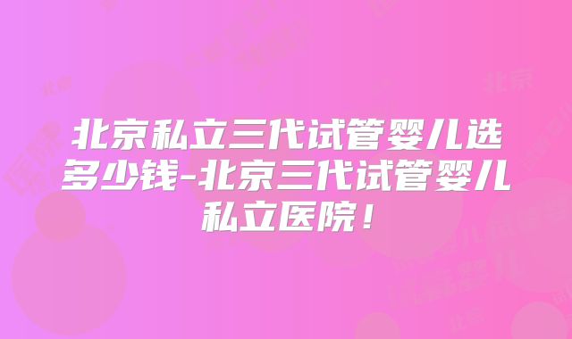 北京私立三代试管婴儿选多少钱-北京三代试管婴儿私立医院!
