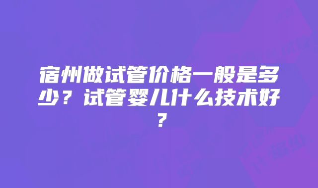 宿州做试管价格一般是多少?试管婴儿什么技术好?