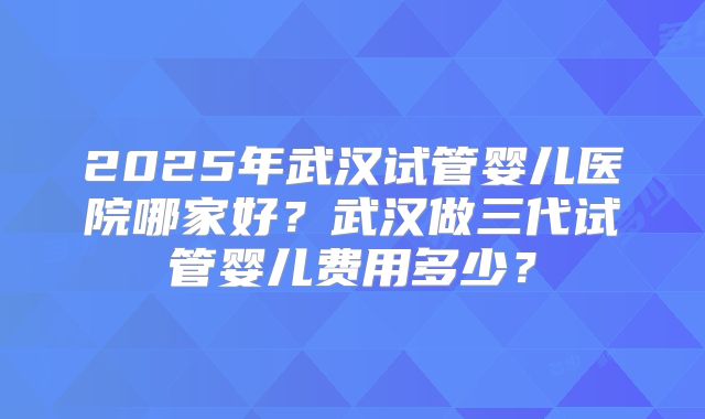 2025年武汉试管婴儿医院哪家好？武汉做三代试管婴儿费用多少？
