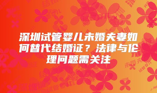 深圳试管婴儿未婚夫妻如何替代结婚证？法律与伦理问题需关注