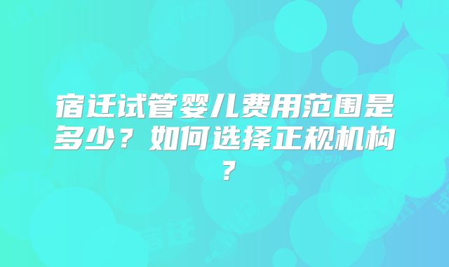 宿迁试管婴儿费用范围是多少?如何选择正规机构?