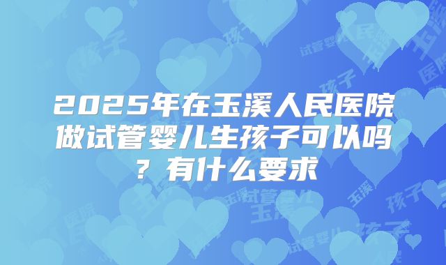 2025年在玉溪人民医院做试管婴儿生孩子可以吗？有什么要求