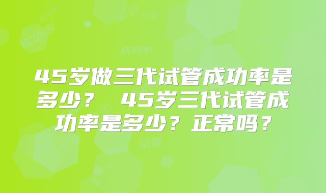 45岁做三代试管成功率是多少? 45岁三代试管成功率是多少?正常吗?