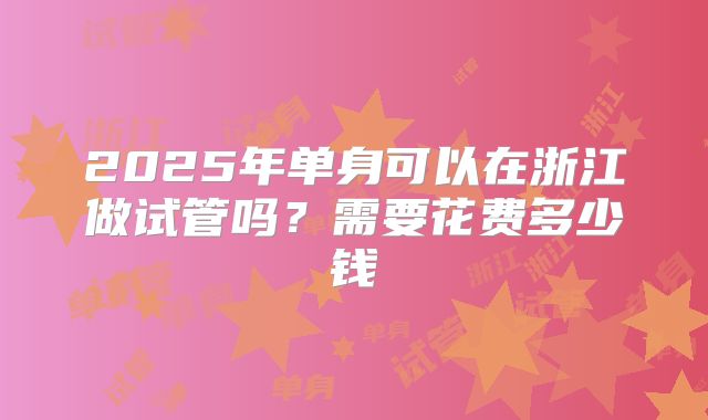 2025年单身可以在浙江做试管吗？需要花费多少钱