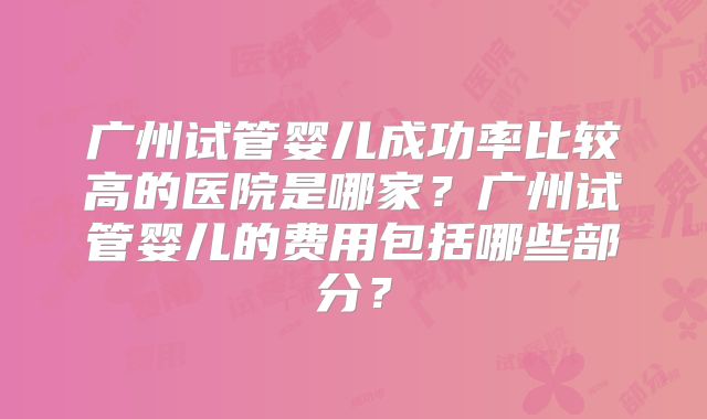 广州试管婴儿成功率比较高的医院是哪家？广州试管婴儿的费用包括哪些部分？