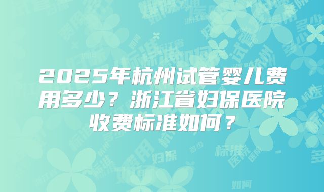 2025年杭州试管婴儿费用多少？浙江省妇保医院收费标准如何？