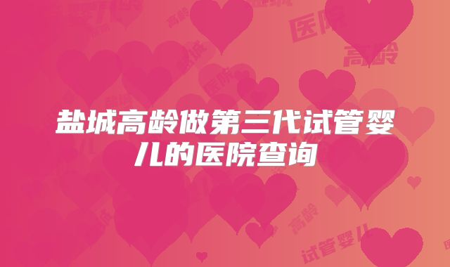 盐城高龄做第三代试管婴儿的医院查询