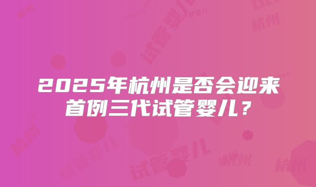 2025年杭州是否会迎来首例三代试管婴儿?