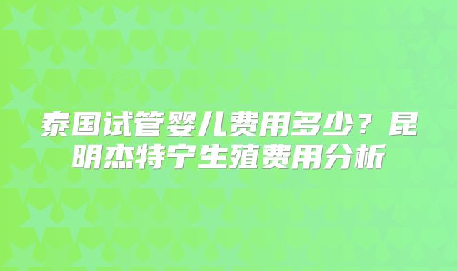 泰国试管婴儿费用多少?昆明杰特宁生殖费用分析