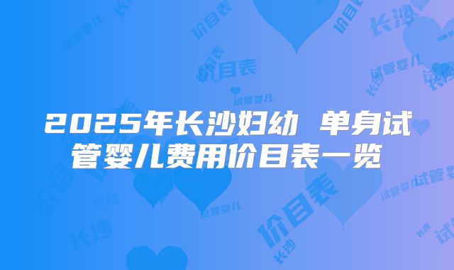 2025年长沙妇幼 单身试管婴儿费用价目表一览
