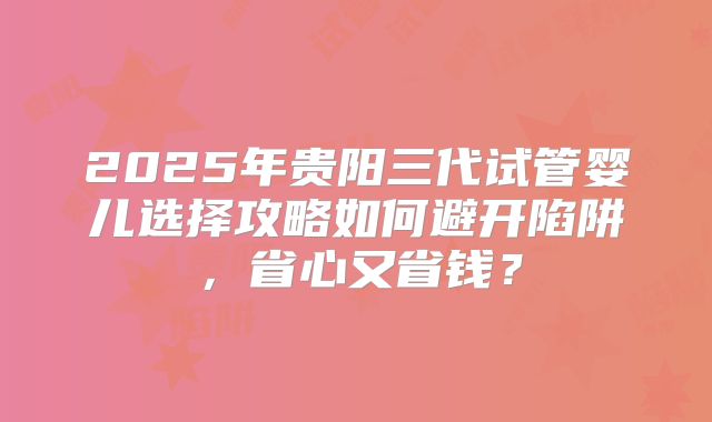 2025年贵阳三代试管婴儿选择攻略如何避开陷阱,省心又省钱?
