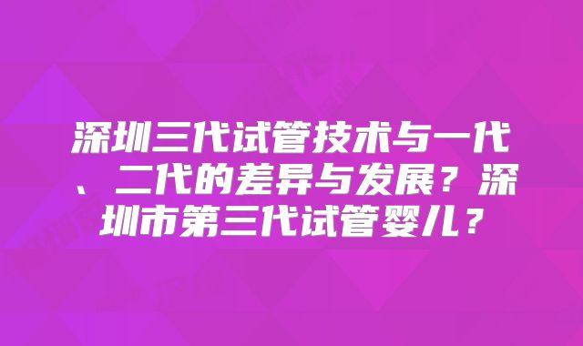深圳三代试管技术与一代、二代的差异与发展?深圳市第三代试管婴儿?
