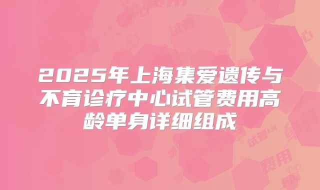 2025年上海集爱遗传与不育诊疗中心试管费用高龄单身详细组成