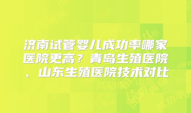 济南试管婴儿成功率哪家医院更高？青岛生殖医院、山东生殖医院技术对比