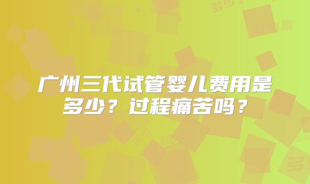 广州三代试管婴儿费用是多少?过程痛苦吗?
