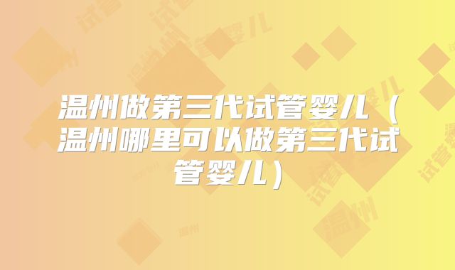 温州做第三代试管婴儿(温州哪里可以做第三代试管婴儿)