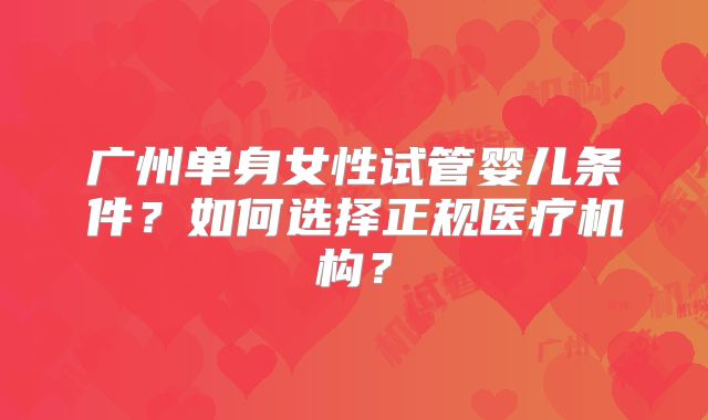 广州单身女性试管婴儿条件?如何选择正规医疗机构?