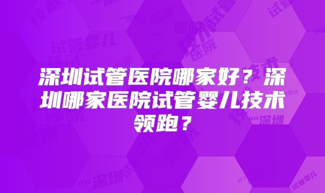 深圳试管医院哪家好?深圳哪家医院试管婴儿技术领跑?
