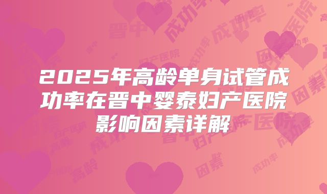 2025年高龄单身试管成功率在晋中婴泰妇产医院影响因素详解