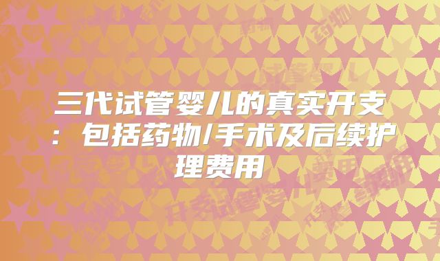 三代试管婴儿的真实开支：包括药物/手术及后续护理费用