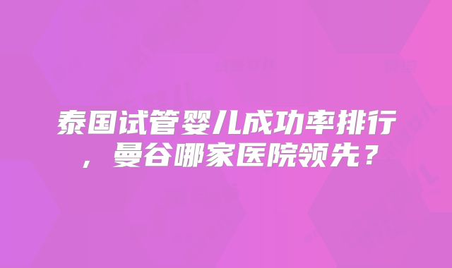 泰国试管婴儿成功率排行,曼谷哪家医院领先?