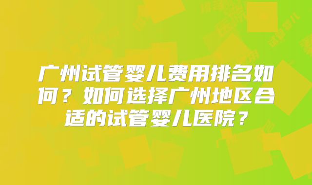 广州试管婴儿费用排名如何？如何选择广州地区合适的试管婴儿医院？