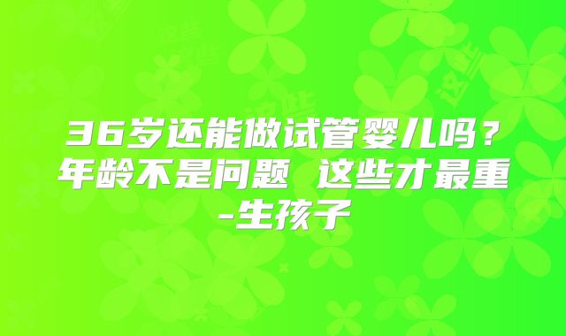 36岁还能做试管婴儿吗？年龄不是问题 这些才最重-生孩子